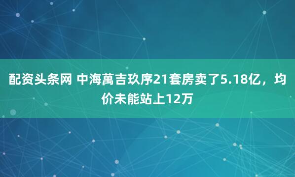 配资头条网 中海萬吉玖序21套房卖了5.18亿,均价未能站上12万