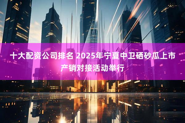 十大配资公司排名 2025年宁夏中卫硒砂瓜上市产销对接活动举行