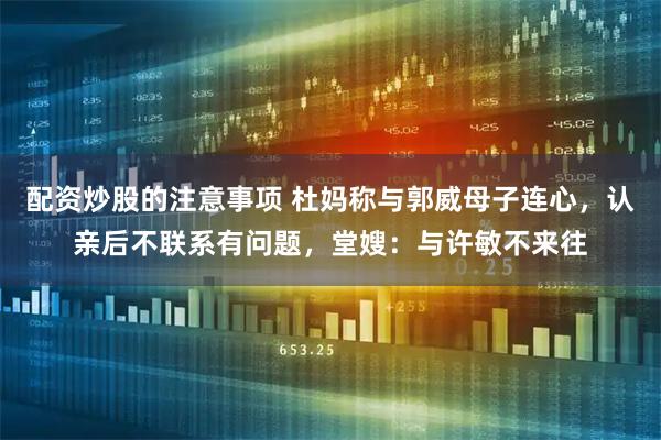 配资炒股的注意事项 杜妈称与郭威母子连心，认亲后不联系有问题，堂嫂：与许敏不来往