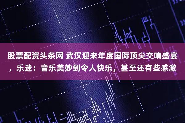 股票配资头条网 武汉迎来年度国际顶尖交响盛宴，乐迷：音乐美妙到令人快乐，甚至还有些感激